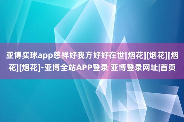 亚博买球app慈祥好我方好好在世[烟花][烟花][烟花][烟花]-亚博全站APP登录 亚博登录网址|首页