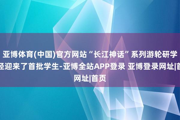 亚博体育(中国)官方网站“长江神话”系列游轮研学行径迎来了首批学生-亚博全站APP登录 亚博登录网址|首页