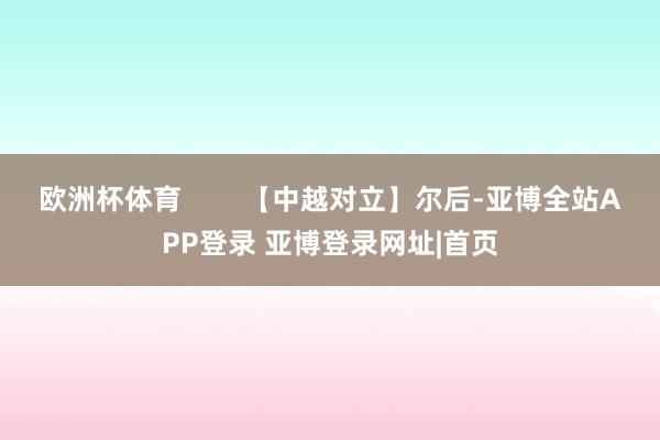 欧洲杯体育 【中越对立】尔后-亚博全站APP登录 亚博登录网址|首页