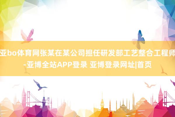 亚bo体育网张某在某公司担任研发部工艺整合工程师-亚博全站APP登录 亚博登录网址|首页