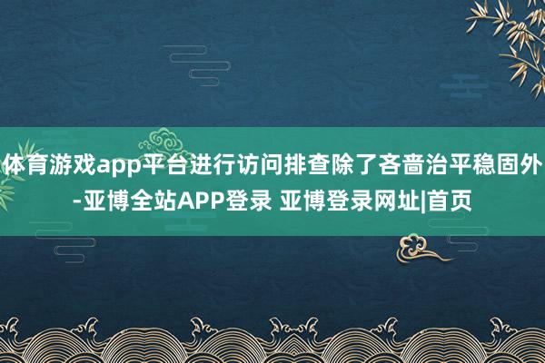 体育游戏app平台进行访问排查除了吝啬治平稳固外-亚博全站APP登录 亚博登录网址|首页