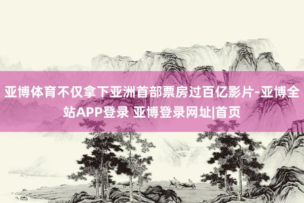 亚博体育不仅拿下亚洲首部票房过百亿影片-亚博全站APP登录 亚博登录网址|首页