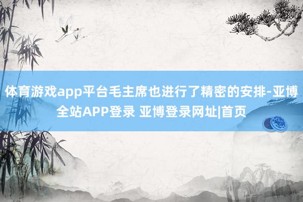 体育游戏app平台毛主席也进行了精密的安排-亚博全站APP登录 亚博登录网址|首页
