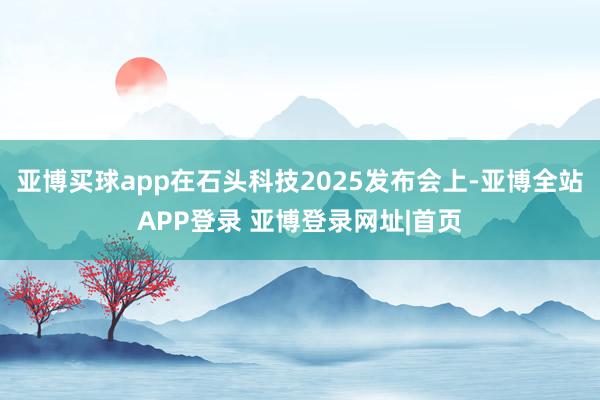 亚博买球app在石头科技2025发布会上-亚博全站APP登录 亚博登录网址|首页