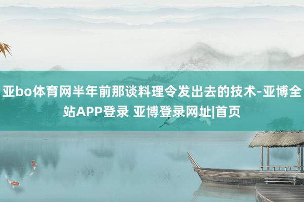 亚bo体育网半年前那谈料理令发出去的技术-亚博全站APP登录 亚博登录网址|首页