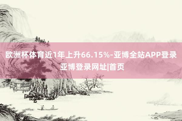 欧洲杯体育近1年上升66.15%-亚博全站APP登录 亚博登录网址|首页