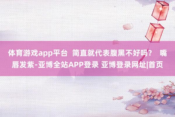 体育游戏app平台  简直就代表腹黑不好吗？  嘴唇发紫-亚博全站APP登录 亚博登录网址|首页