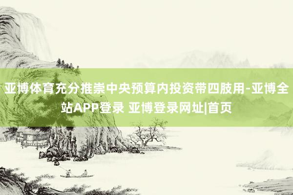 亚博体育充分推崇中央预算内投资带四肢用-亚博全站APP登录 亚博登录网址|首页