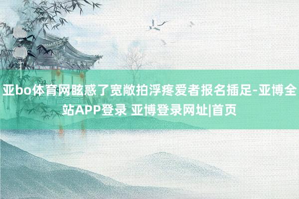 亚bo体育网眩惑了宽敞拍浮疼爱者报名插足-亚博全站APP登录 亚博登录网址|首页