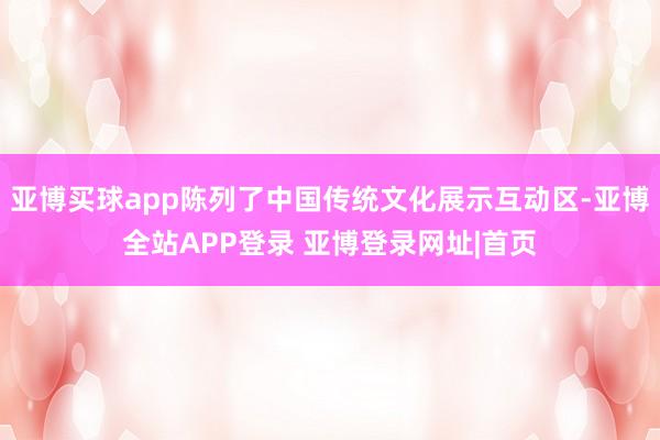 亚博买球app陈列了中国传统文化展示互动区-亚博全站APP登录 亚博登录网址|首页