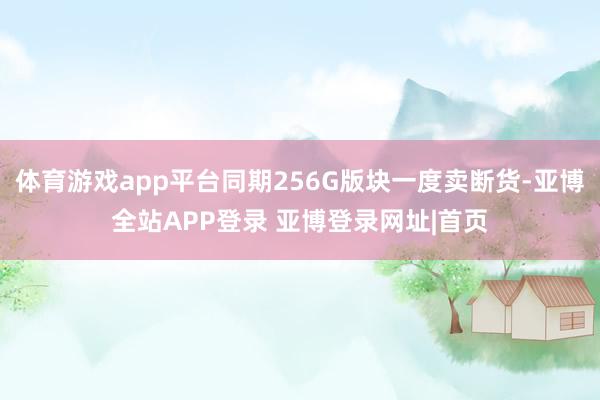体育游戏app平台同期256G版块一度卖断货-亚博全站APP登录 亚博登录网址|首页