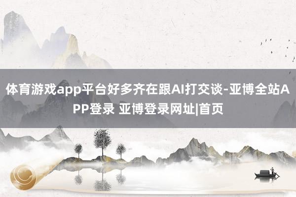体育游戏app平台好多齐在跟AI打交谈-亚博全站APP登录 亚博登录网址|首页