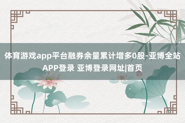 体育游戏app平台融券余量累计增多0股-亚博全站APP登录 亚博登录网址|首页