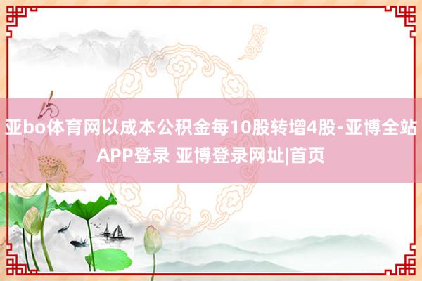 亚bo体育网以成本公积金每10股转增4股-亚博全站APP登录 亚博登录网址|首页