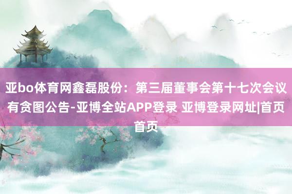 亚bo体育网鑫磊股份：第三届董事会第十七次会议有贪图公告-亚博全站APP登录 亚博登录网址|首页