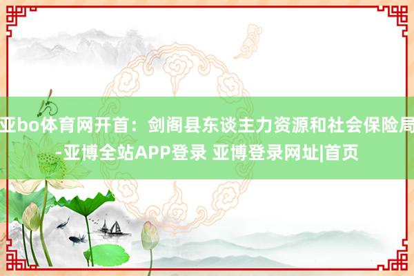 亚bo体育网开首：剑阁县东谈主力资源和社会保险局-亚博全站APP登录 亚博登录网址|首页