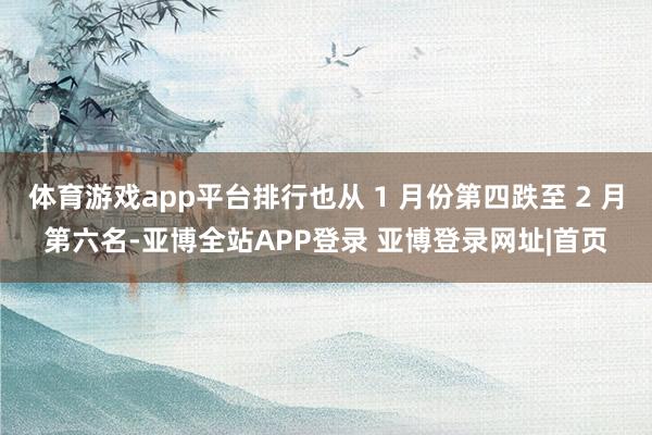 体育游戏app平台排行也从 1 月份第四跌至 2 月第六名-亚博全站APP登录 亚博登录网址|首页