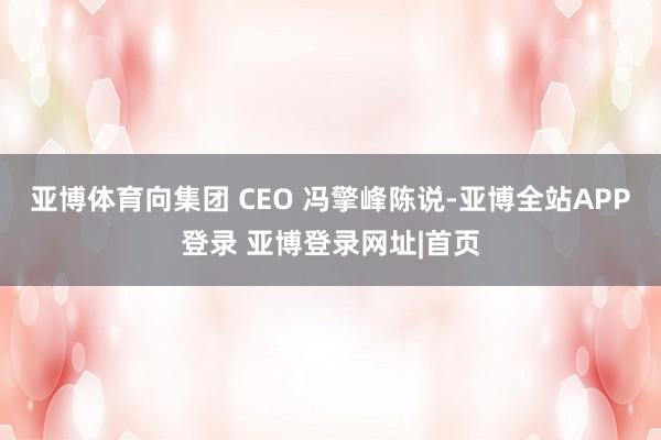 亚博体育向集团 CEO 冯擎峰陈说-亚博全站APP登录 亚博登录网址|首页