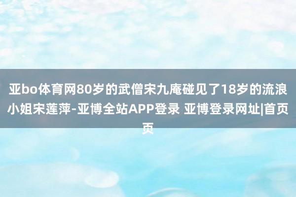 亚bo体育网80岁的武僧宋九庵碰见了18岁的流浪小姐宋莲萍-亚博全站APP登录 亚博登录网址|首页
