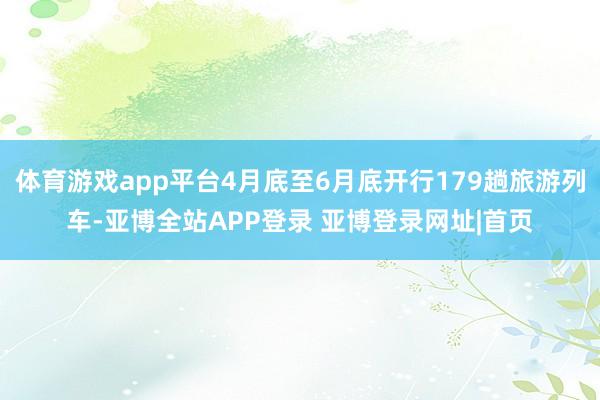 体育游戏app平台4月底至6月底开行179趟旅游列车-亚博全站APP登录 亚博登录网址|首页