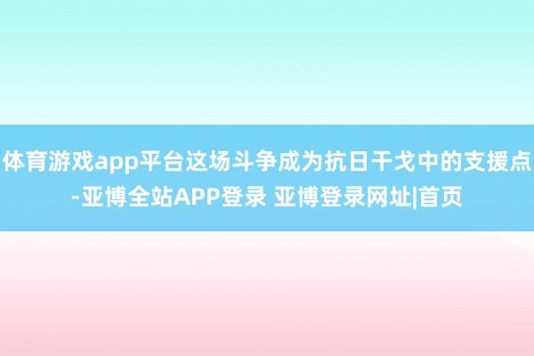 体育游戏app平台这场斗争成为抗日干戈中的支援点-亚博全站APP登录 亚博登录网址|首页