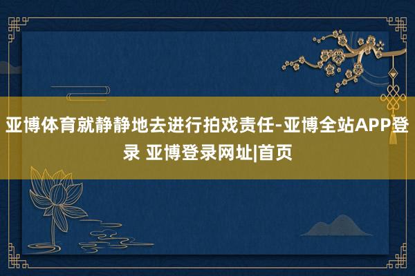 亚博体育就静静地去进行拍戏责任-亚博全站APP登录 亚博登录网址|首页
