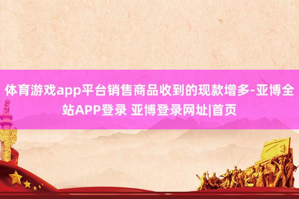 体育游戏app平台销售商品收到的现款增多-亚博全站APP登录 亚博登录网址|首页