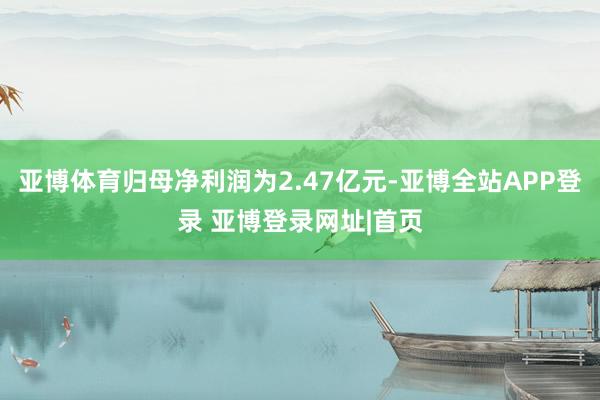 亚博体育归母净利润为2.47亿元-亚博全站APP登录 亚博登录网址|首页