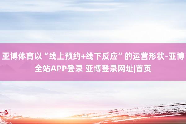 亚博体育以“线上预约+线下反应”的运营形状-亚博全站APP登录 亚博登录网址|首页