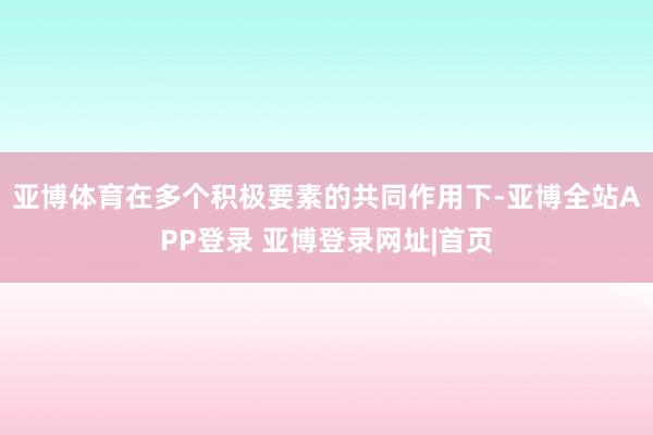 亚博体育在多个积极要素的共同作用下-亚博全站APP登录 亚博登录网址|首页