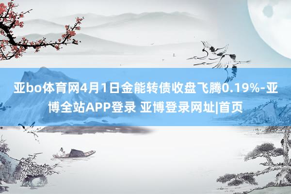 亚bo体育网4月1日金能转债收盘飞腾0.19%-亚博全站APP登录 亚博登录网址|首页