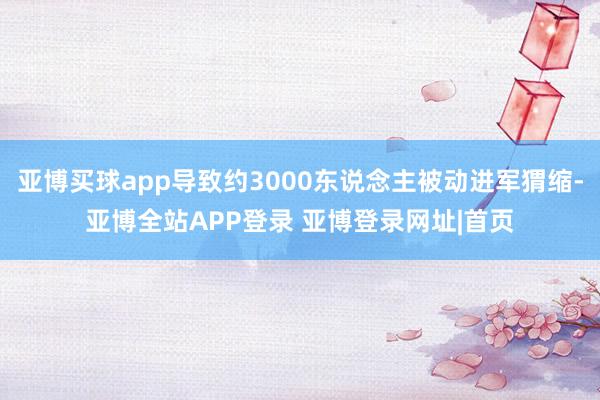 亚博买球app导致约3000东说念主被动进军猬缩-亚博全站APP登录 亚博登录网址|首页