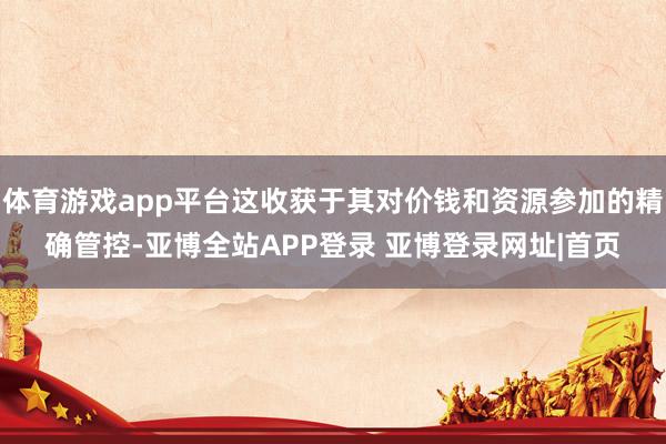 体育游戏app平台这收获于其对价钱和资源参加的精确管控-亚博全站APP登录 亚博登录网址|首页