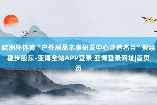 欧洲杯体育“户外居品本事研发中心建造名目”握续稳步股东-亚博全站APP登录 亚博登录网址|首页