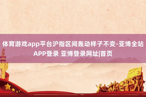 体育游戏app平台沪指区间轰动样子不变-亚博全站APP登录 亚博登录网址|首页