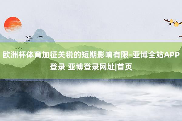 欧洲杯体育加征关税的短期影响有限-亚博全站APP登录 亚博登录网址|首页