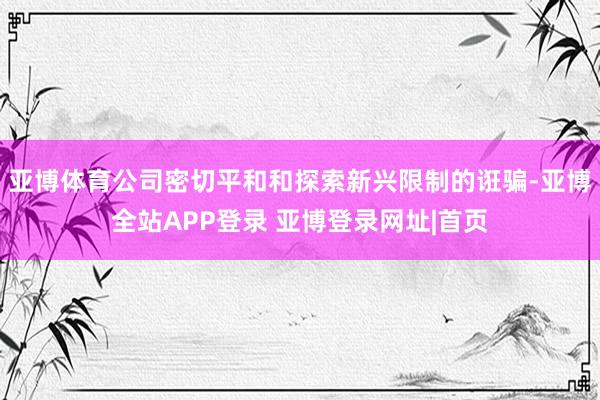 亚博体育公司密切平和和探索新兴限制的诳骗-亚博全站APP登录 亚博登录网址|首页