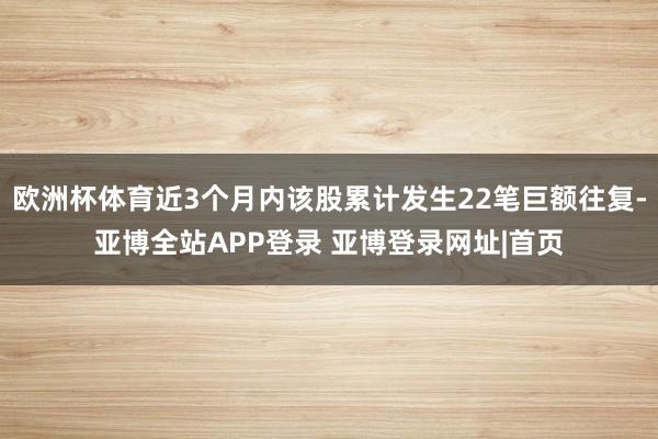 欧洲杯体育近3个月内该股累计发生22笔巨额往复-亚博全站APP登录 亚博登录网址|首页