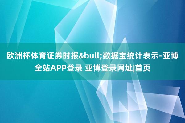 欧洲杯体育证券时报&bull;数据宝统计表示-亚博全站APP登录 亚博登录网址|首页