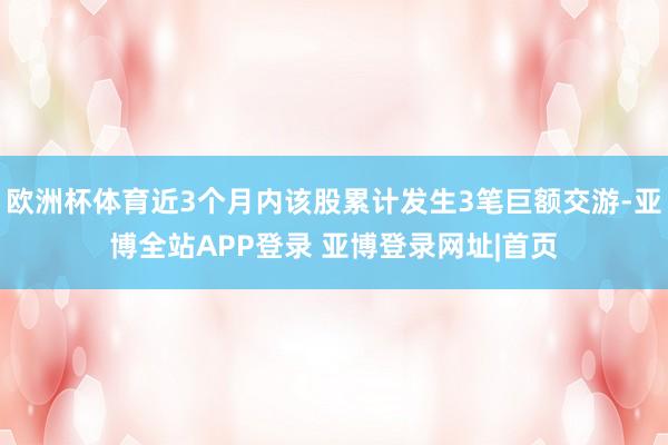 欧洲杯体育近3个月内该股累计发生3笔巨额交游-亚博全站APP登录 亚博登录网址|首页