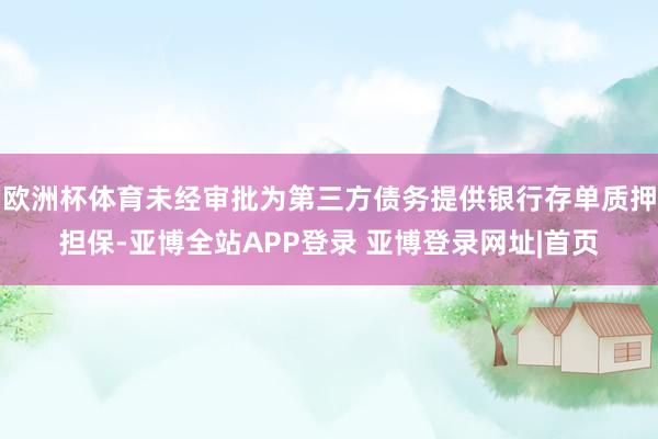 欧洲杯体育未经审批为第三方债务提供银行存单质押担保-亚博全站APP登录 亚博登录网址|首页