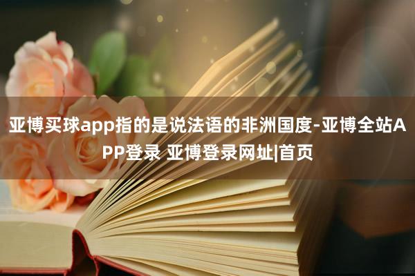 亚博买球app指的是说法语的非洲国度-亚博全站APP登录 亚博登录网址|首页