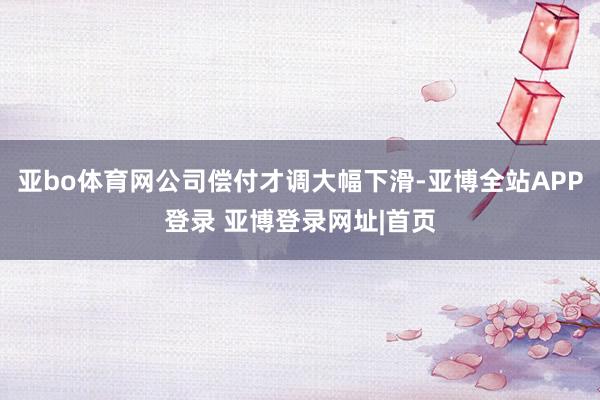 亚bo体育网公司偿付才调大幅下滑-亚博全站APP登录 亚博登录网址|首页