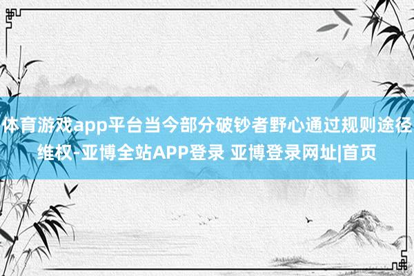 体育游戏app平台当今部分破钞者野心通过规则途径维权-亚博全站APP登录 亚博登录网址|首页