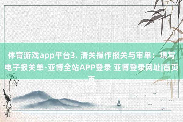 体育游戏app平台3. 清关操作报关与审单：填写电子报关单-亚博全站APP登录 亚博登录网址|首页