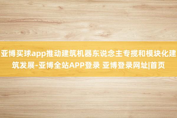 亚博买球app推动建筑机器东说念主专揽和模块化建筑发展-亚博全站APP登录 亚博登录网址|首页