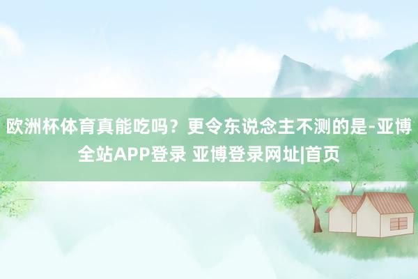 欧洲杯体育真能吃吗？更令东说念主不测的是-亚博全站APP登录 亚博登录网址|首页