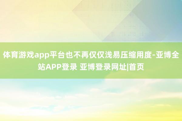 体育游戏app平台也不再仅仅浅易压缩用度-亚博全站APP登录 亚博登录网址|首页