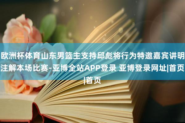欧洲杯体育山东男篮主支持邱彪将行为特邀嘉宾讲明注解本场比赛-亚博全站APP登录 亚博登录网址|首页