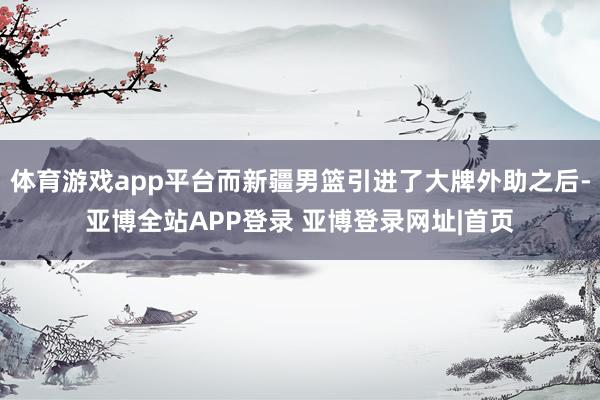 体育游戏app平台而新疆男篮引进了大牌外助之后-亚博全站APP登录 亚博登录网址|首页